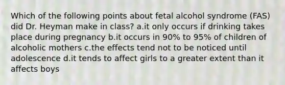 Which of the following points about fetal alcohol syndrome (FAS) did Dr. Heyman make in class? a.it only occurs if drinking takes place during pregnancy b.it occurs in 90% to 95% of children of alcoholic mothers c.the effects tend not to be noticed until adolescence d.it tends to affect girls to a greater extent than it affects boys