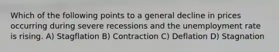 Which of the following points to a general decline in prices occurring during severe recessions and the unemployment rate is rising. A) Stagflation B) Contraction C) Deflation D) Stagnation