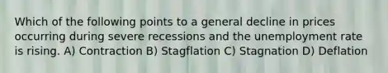 Which of the following points to a general decline in prices occurring during severe recessions and the unemployment rate is rising. A) Contraction B) Stagflation C) Stagnation D) Deflation