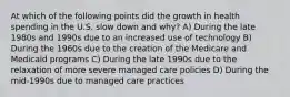 At which of the following points did the growth in health spending in the U.S. slow down and why? A) During the late 1980s and 1990s due to an increased use of technology B) During the 1960s due to the creation of the Medicare and Medicaid programs C) During the late 1990s due to the relaxation of more severe managed care policies D) During the mid-1990s due to managed care practices