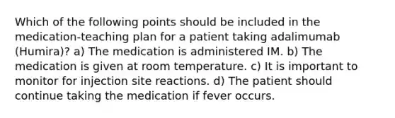 Which of the following points should be included in the medication-teaching plan for a patient taking adalimumab (Humira)? a) The medication is administered IM. b) The medication is given at room temperature. c) It is important to monitor for injection site reactions. d) The patient should continue taking the medication if fever occurs.