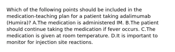 Which of the following points should be included in the medication-teaching plan for a patient taking adalimumab (Humira)? A.The medication is administered IM. B.The patient should continue taking the medication if fever occurs. C.The medication is given at room temperature. D.It is important to monitor for injection site reactions.