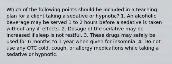 Which of the following points should be included in a teaching plan for a client taking a sedative or hypnotic? 1. An alcoholic beverage may be served 1 to 2 hours before a sedative is taken without any ill effects. 2. Dosage of the sedative may be increased if sleep is not restful. 3. These drugs may safely be used for 6 months to 1 year when given for insomnia. 4. Do not use any OTC cold, cough, or allergy medications while taking a sedative or hypnotic.