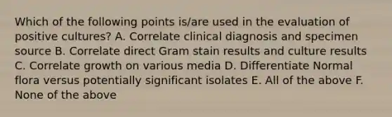 Which of the following points is/are used in the evaluation of positive cultures? A. Correlate clinical diagnosis and specimen source B. Correlate direct Gram stain results and culture results C. Correlate growth on various media D. Differentiate Normal flora versus potentially significant isolates E. All of the above F. None of the above