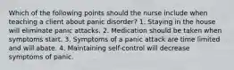 Which of the following points should the nurse include when teaching a client about panic disorder? 1. Staying in the house will eliminate panic attacks. 2. Medication should be taken when symptoms start. 3. Symptoms of a panic attack are time limited and will abate. 4. Maintaining self-control will decrease symptoms of panic.