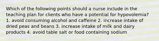 Which of the following points should a nurse include in the teaching plan for clients who have a potential for hypovolemia? 1. avoid consuming alcohol and caffeine 2. increase intake of dried peas and beans 3. increase intake of milk and dairy products 4. avoid table salt or food containing sodium