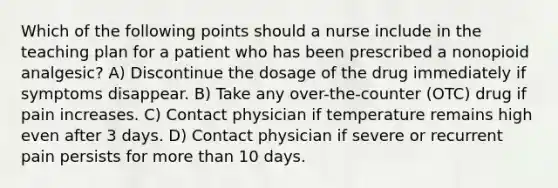 Which of the following points should a nurse include in the teaching plan for a patient who has been prescribed a nonopioid analgesic? A) Discontinue the dosage of the drug immediately if symptoms disappear. B) Take any over-the-counter (OTC) drug if pain increases. C) Contact physician if temperature remains high even after 3 days. D) Contact physician if severe or recurrent pain persists for more than 10 days.