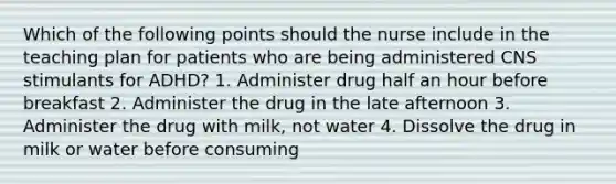 Which of the following points should the nurse include in the teaching plan for patients who are being administered CNS stimulants for ADHD? 1. Administer drug half an hour before breakfast 2. Administer the drug in the late afternoon 3. Administer the drug with milk, not water 4. Dissolve the drug in milk or water before consuming