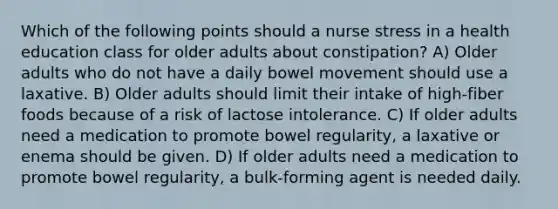 Which of the following points should a nurse stress in a health education class for older adults about constipation? A) Older adults who do not have a daily bowel movement should use a laxative. B) Older adults should limit their intake of high-fiber foods because of a risk of lactose intolerance. C) If older adults need a medication to promote bowel regularity, a laxative or enema should be given. D) If older adults need a medication to promote bowel regularity, a bulk-forming agent is needed daily.