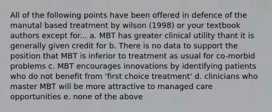 All of the following points have been offered in defence of the manutal based treatment by wilson (1998) or your textbook authors except for... a. MBT has greater clinical utility thant it is generally given credit for b. There is no data to support the position that MBT is inferior to treatment as usual for co-morbid problems c. MBT encourages innovations by identifying patients who do not benefit from 'first choice treatment' d. clinicians who master MBT will be more attractive to managed care opportunities e. none of the above