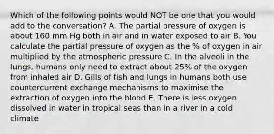 Which of the following points would NOT be one that you would add to the conversation? A. The partial pressure of oxygen is about 160 mm Hg both in air and in water exposed to air B. You calculate the partial pressure of oxygen as the % of oxygen in air multiplied by the atmospheric pressure C. In the alveoli in the lungs, humans only need to extract about 25% of the oxygen from inhaled air D. Gills of fish and lungs in humans both use countercurrent exchange mechanisms to maximise the extraction of oxygen into the blood E. There is less oxygen dissolved in water in tropical seas than in a river in a cold climate