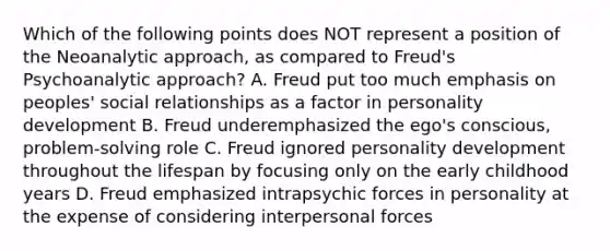 Which of the following points does NOT represent a position of the Neoanalytic approach, as compared to Freud's Psychoanalytic approach? A. Freud put too much emphasis on peoples' social relationships as a factor in personality development B. Freud underemphasized the ego's conscious, problem-solving role C. Freud ignored personality development throughout the lifespan by focusing only on the early childhood years D. Freud emphasized intrapsychic forces in personality at the expense of considering interpersonal forces