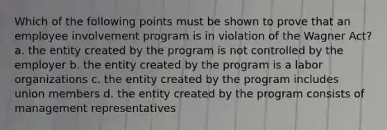 Which of the following points must be shown to prove that an employee involvement program is in violation of the Wagner Act? a. the entity created by the program is not controlled by the employer b. the entity created by the program is a labor organizations c. the entity created by the program includes union members d. the entity created by the program consists of management representatives