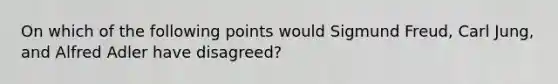 On which of the following points would Sigmund Freud, Carl Jung, and Alfred Adler have disagreed?