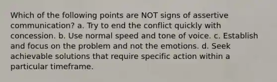 Which of the following points are NOT signs of assertive communication? a. Try to end the conflict quickly with concession. b. Use normal speed and tone of voice. c. Establish and focus on the problem and not the emotions. d. Seek achievable solutions that require specific action within a particular timeframe.