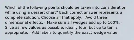 Which of the following points should be taken into consideration while using a dessert chart? Each correct answer represents a complete solution. Choose all that apply. - Avoid three-dimensional effects. - Make sure all wedges add up to 100%. - Slice as few values as possible, ideally four, but up to ten is appropriate. - Add labels to quantify the exact wedge value.