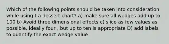 Which of the following points should be taken into consideration while using t a dessert chart? a) make sure all wedges add up to 100 b) Avoid three dimensional effects c) slice as few values as possible, ideally four , but up to ten is appropriate D) add labels to quantify the exact wedge value