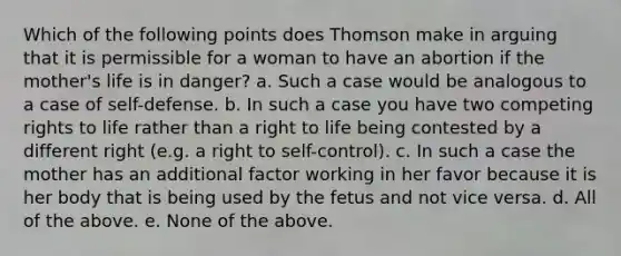 Which of the following points does Thomson make in arguing that it is permissible for a woman to have an abortion if the mother's life is in danger? a. Such a case would be analogous to a case of self-defense. b. In such a case you have two competing rights to life rather than a right to life being contested by a different right (e.g. a right to self-control). c. In such a case the mother has an additional factor working in her favor because it is her body that is being used by the fetus and not vice versa. d. All of the above. e. None of the above.