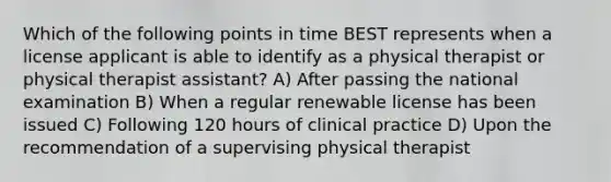 Which of the following points in time BEST represents when a license applicant is able to identify as a physical therapist or physical therapist assistant? A) After passing the national examination B) When a regular renewable license has been issued C) Following 120 hours of clinical practice D) Upon the recommendation of a supervising physical therapist