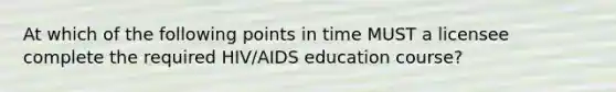 At which of the following points in time MUST a licensee complete the required HIV/AIDS education course?