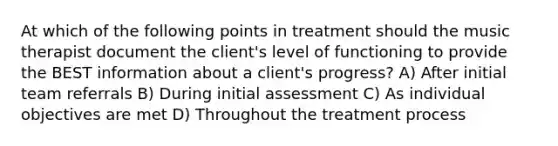 At which of the following points in treatment should the music therapist document the client's level of functioning to provide the BEST information about a client's progress? A) After initial team referrals B) During initial assessment C) As individual objectives are met D) Throughout the treatment process