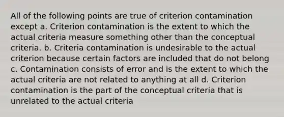 All of the following points are true of criterion contamination except a. Criterion contamination is the extent to which the actual criteria measure something other than the conceptual criteria. b. Criteria contamination is undesirable to the actual criterion because certain factors are included that do not belong c. Contamination consists of error and is the extent to which the actual criteria are not related to anything at all d. Criterion contamination is the part of the conceptual criteria that is unrelated to the actual criteria