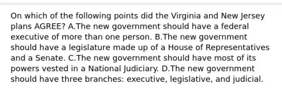 On which of the following points did the Virginia and New Jersey plans AGREE? A.The new government should have a federal executive of more than one person. B.The new government should have a legislature made up of a House of Representatives and a Senate. C.The new government should have most of its powers vested in a National Judiciary. D.The new government should have three branches: executive, legislative, and judicial.