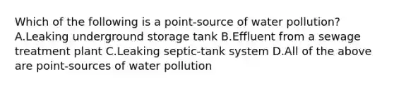 Which of the following is a point-source of water pollution? A.Leaking underground storage tank B.Effluent from a sewage treatment plant C.Leaking septic-tank system D.All of the above are point-sources of water pollution