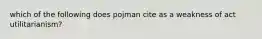 which of the following does pojman cite as a weakness of act utilitarianism?