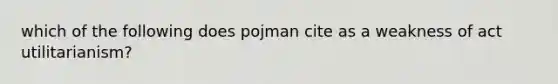 which of the following does pojman cite as a weakness of act utilitarianism?