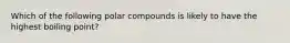 Which of the following polar compounds is likely to have the highest boiling point?