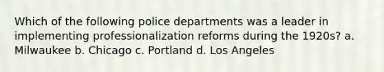 Which of the following police departments was a leader in implementing professionalization reforms during the 1920s? a. Milwaukee b. Chicago c. Portland d. Los Angeles