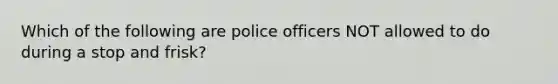 Which of the following are police officers NOT allowed to do during a stop and frisk?