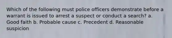 Which of the following must police officers demonstrate before a warrant is issued to arrest a suspect or conduct a search? a. Good faith b. Probable cause c. Precedent d. Reasonable suspicion