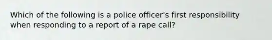 Which of the following is a police officer's first responsibility when responding to a report of a rape call?