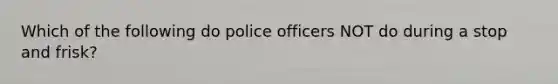 Which of the following do police officers NOT do during a stop and frisk?