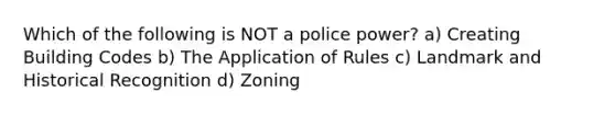 Which of the following is NOT a police power? a) Creating Building Codes b) The Application of Rules c) Landmark and Historical Recognition d) Zoning