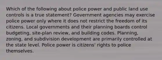 Which of the following about police power and public land use controls is a true statement? Government agencies may exercise police power only where it does not restrict the freedom of its citizens. Local governments and their planning boards control budgeting, site-plan review, and building codes. Planning, zoning, and subdivision development are primarily controlled at the state level. Police power is citizens' rights to police themselves.