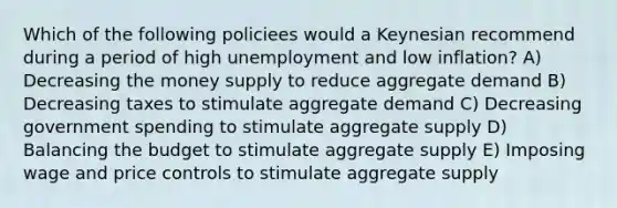 Which of the following policiees would a Keynesian recommend during a period of high unemployment and low inflation? A) Decreasing the money supply to reduce aggregate demand B) Decreasing taxes to stimulate aggregate demand C) Decreasing government spending to stimulate aggregate supply D) Balancing the budget to stimulate aggregate supply E) Imposing wage and price controls to stimulate aggregate supply