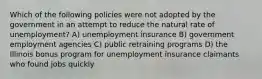 Which of the following policies were not adopted by the government in an attempt to reduce the natural rate of unemployment? A) unemployment insurance B) government employment agencies C) public retraining programs D) the Illinois bonus program for unemployment insurance claimants who found jobs quickly