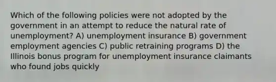 Which of the following policies were not adopted by the government in an attempt to reduce the natural rate of unemployment? A) unemployment insurance B) government employment agencies C) public retraining programs D) the Illinois bonus program for unemployment insurance claimants who found jobs quickly