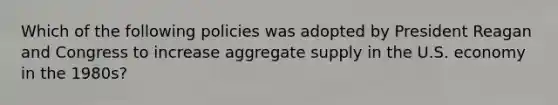 Which of the following policies was adopted by President Reagan and Congress to increase aggregate supply in the U.S. economy in the 1980s?