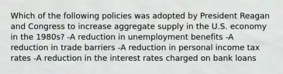 Which of the following policies was adopted by President Reagan and Congress to increase aggregate supply in the U.S. economy in the 1980s? -A reduction in unemployment benefits -A reduction in trade barriers -A reduction in personal income tax rates -A reduction in the interest rates charged on bank loans