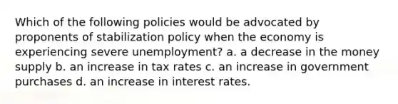 Which of the following policies would be advocated by proponents of stabilization policy when the economy is experiencing severe unemployment? a. a decrease in the money supply b. an increase in tax rates c. an increase in government purchases d. an increase in interest rates.