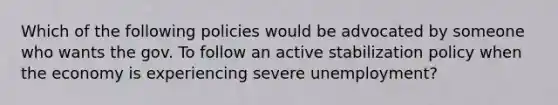 Which of the following policies would be advocated by someone who wants the gov. To follow an active stabilization policy when the economy is experiencing severe unemployment?