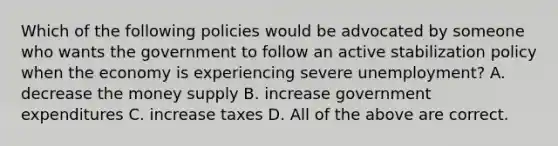 Which of the following policies would be advocated by someone who wants the government to follow an active stabilization policy when the economy is experiencing severe unemployment? A. decrease the money supply B. increase government expenditures C. increase taxes D. All of the above are correct.