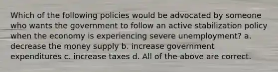 Which of the following policies would be advocated by someone who wants the government to follow an active stabilization policy when the economy is experiencing severe unemployment? a. decrease the money supply b. increase government expenditures c. increase taxes d. All of the above are correct.