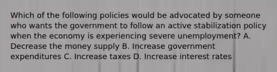 Which of the following policies would be advocated by someone who wants the government to follow an active stabilization policy when the economy is experiencing severe unemployment? A. Decrease the money supply B. Increase government expenditures C. Increase taxes D. Increase interest rates