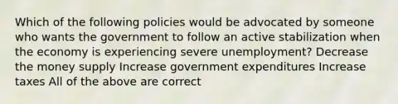 Which of the following policies would be advocated by someone who wants the government to follow an active stabilization when the economy is experiencing severe unemployment? Decrease the money supply Increase government expenditures Increase taxes All of the above are correct