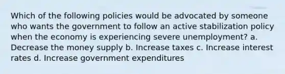 Which of the following policies would be advocated by someone who wants the government to follow an active stabilization policy when the economy is experiencing severe unemployment? a. Decrease the money supply b. Increase taxes c. Increase interest rates d. Increase government expenditures